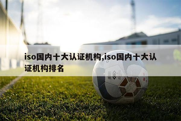 iso國內十大認證機構,iso國內十大認證機構排名