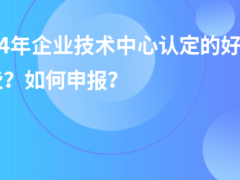 2024年企業(yè)技術中心認定的好處有哪些？如何申報？
